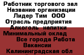 Работник торгового зал › Название организации ­ Лидер Тим, ООО › Отрасль предприятия ­ Алкоголь, напитки › Минимальный оклад ­ 28 000 - Все города Работа » Вакансии   . Калининградская обл.,Советск г.